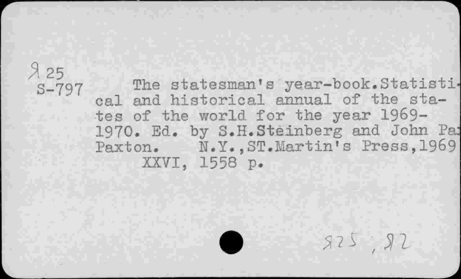 ﻿% 25
S-797
The statesman’s year-book.Statisti cal and historical annual of the states of the world for the year 1969-1970. Ed. by S.H.Steinberg and John Pa Paxton. N.Y.,ST.Martin’s Press,1969 XXVI, 1558 p.
,31